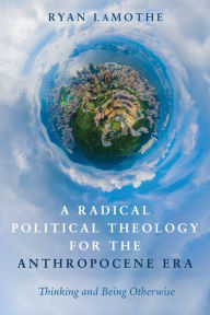 Title: A Radical Political Theology for the Anthropocene Era: Thinking and Being Otherwise, Author: Ryan LaMothe