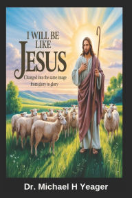 Title: I Will Be Like Jesus: Changed into the Same Image from Glory to Glory, Author: Michael H Yeager