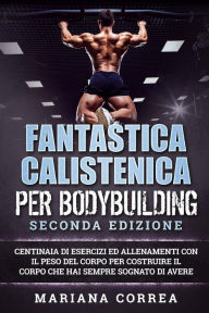 Title: FANTASTICA CALISTENICA Per BODYBUILDING SECONDA EDIZIONE: CENTINAIA DI ESERCIZI ED ALLENAMENTI CON IL PESO DEL CORPO PER COSTRUIRE IL CORPO CHE HAI SEMPRE SOGNATO Di AVERE, Author: Mariana Correa
