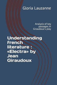 Title: Understanding french literature: Electra by Jean Giraudoux: Analysis of key passages in Giraudoux's play, Author: Gloria Lauzanne