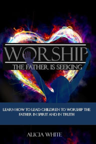 Title: Worship the Father is Seeking: Learn How to Lead Children to Worship the Father in Spirit and In Truth, Author: Alicia White