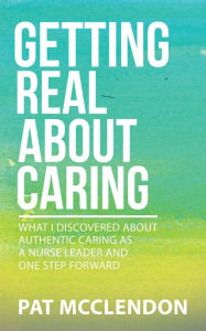 Title: Getting Real About Caring: What I Discovered About Authentic Caring as a Nurse Leader and One Step Forward, Author: Pat McClendon