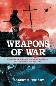 Title: Weapons of War: A Compilation of Letters Recounting a Soldier's Story of Service, Love and Faith., Author: Robert E. Wright