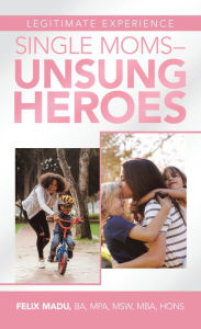 Title: Legitimate Experience Single Moms -Unsung Heroes, Author: Felix Madu BA MPA MSW MBA HONS
