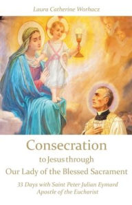 Title: Consecration to Jesus through Our Lady of the Blessed Sacrament: 33 Days with Saint Peter Julian Eymard, Apostle of the Eucharist, Author: Laura Catherine Worhacz