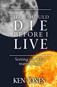 Title: If I Should Die Before I Live: Sorting Out What Matters Most, Author: Ken Jones