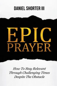 Title: Epic prayer: How to Stay Relevant Through Challenging Times, Despite the Obstacle, Author: Daniel Shorter III
