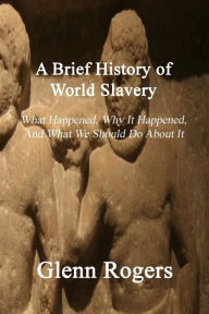 Title: A Brief History of World Slavery: What Happened, Why It Happened, And What We Should Do About It, Author: Glenn Rogers