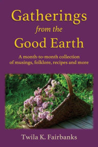 Title: Gatherings from the Good Earth: A month-to-month collection of musings, folklore, recipes and more, Author: Twila K Fairbanks