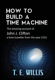 Title: How to Build a Time Machine: The amazing account of John J. Clifton, a time traveller from the year 2151, Author: T. E. Willis