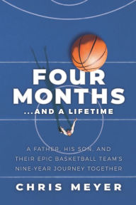 Title: Four Months...and a Lifetime: A Father, His Son, and Their Epic Basketball Team's Nine-Year Journey Together, Author: Chris Meyer