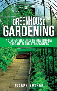 Title: Greenhouse Gardening: A Step-by-Step Guide on How to Grow Foods and Plants for Beginners, Author: Joseph Bosner