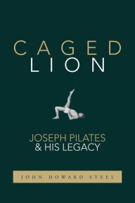 Title: Caged Lion: Joseph Pilates and His Legacy, Author: John Howard Steel