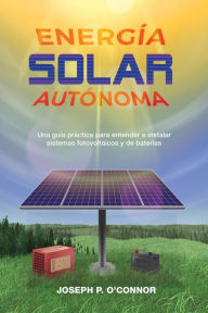 Title: Energía solar autónoma: Una guía práctica para entender e instalar sistemas fotovoltaicos y de baterías, Author: Joseph P O'Connor