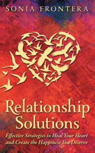 Title: Relationship Solutions: Effective Strategies to Heal Your Heart and Create the Happiness You Deserve, Author: Sonia Frontera