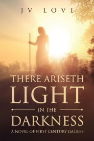 Title: There Ariseth Light in the Darkness: A Novel of First Century Galilee, Author: JV Love