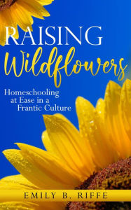 Title: Raising Wildflowers: Homeschooling at Ease in a Frantic Culture, Author: Emily B. Riffe