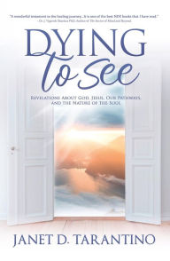 Title: Dying to See: Revelations About God, Jesus, Our Pathways, and The Nature of the Soul, Author: Janet D Tarantino