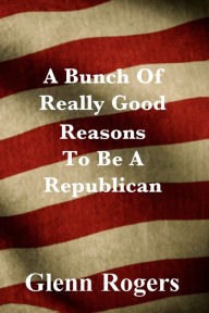 Title: A Bunch Of Really Good Reason To Be A Republican, Author: Glenn Rogers