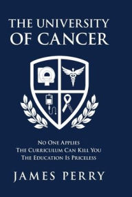 Title: The University of Cancer: No One Applies-The Curriculum Can Kill You-The Education Is Priceless, Author: James Perry