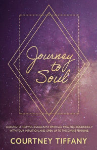 Title: Journey to Soul: Lessons to help you establish a spiritual practice, reconnect with your intuition, and open up to the Divine Feminine, Author: Courtney Tiffany