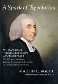 Title: A Spark of Revolution: William Small, Thomas Jefferson and James Watt: the Curious Connection Between the American Revolution and the Industrial Revolution, Author: Martin Clagett