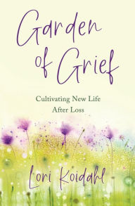 Title: Garden of Grief: Cultivating New Life After Loss, Author: Lori Koidahl