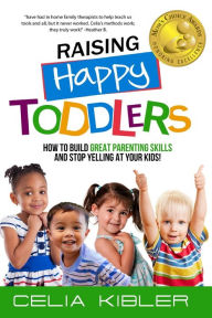 Title: Raising Happy Toddlers: How To Build Great Parenting Skills and Stop Yelling at Your Kids!, Author: Celia Kibler