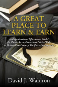 Title: A Great Place to Learn and Earn: An Organizational Effectiveness Model for Career Sector Education's Critical Role in Twenty-First Century Workforce Development, Author: David J. Waldron