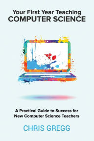 Title: Your First Year Teaching Computer Science: A Practical Guide to Success for New Computer Science Teachers, Author: Chris Gregg