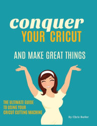 Title: Conquer Your Cricut and Make Great Things: The Ultimate Guide to Using Your Cricut, Author: Chris Butler