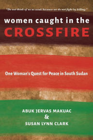 Title: Women Caught in the Crossfire: One Woman's Quest for Peace in South Sudan, Author: Abuk Jervas Makuac