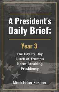 Title: A President's Daily Brief: Year 3:The Day-by-Day Lurch of Trump's Norm-Breaking Presidency, Author: Micah Fisher-Kirshner