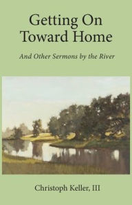 Title: Getting on Toward Home: And Other Sermons by the River, Author: Christoph Keller