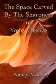 Title: The Space Carved by the Sharpness of Your Absence, Author: Nancy Murphy