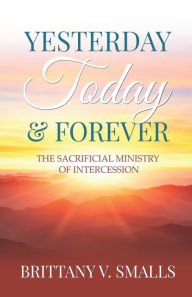 Title: Yesterday, Today, and Forever: The Sacrificial Ministry of Intercession, Author: Brittany V Smalls