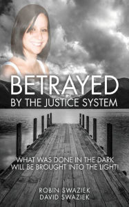 Title: Betrayed by the Justice System: What Was Done in the Dark Will Be Brought Into the Light, Author: Robin Swaziek