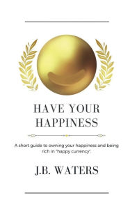 Title: Have Your Happiness: A short guide to owning your happiness and being rich in happy currency., Author: J B Waters