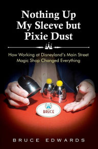 Title: Nothing Up My Sleeve but Pixie Dust: How Working at Disneyland's Main Street Magic Shop Changed Everything, Author: Bruce Edwards