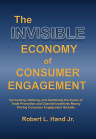 Title: THE INVISIBLE ECONOMY OF CONSUMER ENGAGEMENT: Uncovering, Defining and Optimizing the Ocean of Trade Promotion and Channel Incentives Money That Drives Consumer Engagement, Author: Robert L Hand
