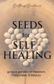 Title: Seeds for Self-Healing: Grow a Garden of Freedom, Happiness, & Beauty, Author: Brittany Sundance