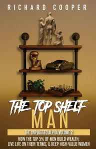 Title: The Top Shelf Man: How the top 5% of men build wealth, live life on their terms, & keep high-value women, Author: Richard Cooper
