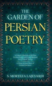 Title: The Garden of Persian Poetry: A Unique Collection of the Best Persian Poetry with Love, Spiritual, and Wisdom Themes: A Glance at 1000 Years of Persia, Author: S. Morteza Lajevardi