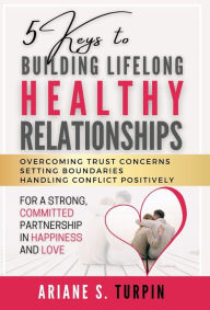 Title: 5 Keys to Building Lifelong Healthy Relationships: Overcoming Trust Concerns, Setting Boundaries, Handling Conflict Positively for a Strong, Committed Partnership in Happiness and Love, Author: Ariane Turpin