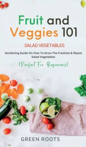 Title: Fruit and Veggies 101: Gardening Guide On How To Grow The Freshest & Ripest Salad Vegetables (Perfect For Beginners), Author: Green Roots
