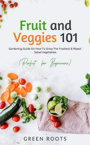 Title: Fruit and Veggies 101: Gardening Guide On How To Grow The Freshest & Ripest Salad Vegetables (Perfect For Beginners), Author: Green Roots