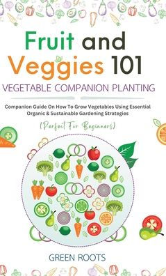 Fruit and Veggies 101 - Vegetable Companion Planting: Companion Guide On How To Grow Vegetables Using Essential, Organic & Sustainable Gardening Strategies