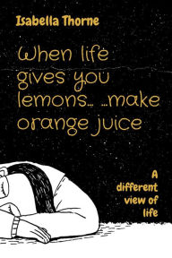 Title: When life gives you lemons... ...make orange juice: A different view of life, Author: Isabella Thorne