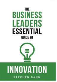 Title: The Business Leaders Essential Guide to Innovation: How to generate ground-breaking ideas and bring them to market, Author: Stephen Dann