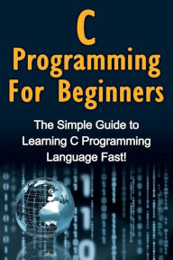 Title: C Programming For Beginners: The Simple Guide to Learning C Programming Language Fast!, Author: Tim Warren